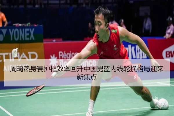 周琦热身赛护框效率回升中国男篮内线轮换格局迎来新焦点
